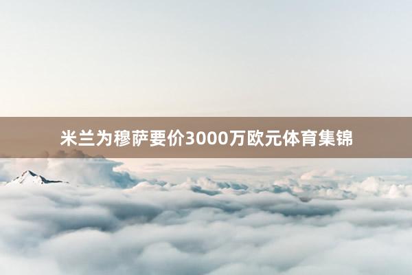 米兰为穆萨要价3000万欧元体育集锦