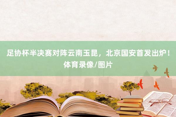 足协杯半决赛对阵云南玉昆，北京国安首发出炉！体育录像/图片
