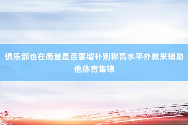 俱乐部也在衡量是否要增补别称高水平外教来辅助他体育集锦