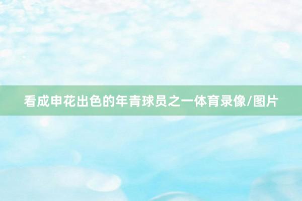 看成申花出色的年青球员之一体育录像/图片