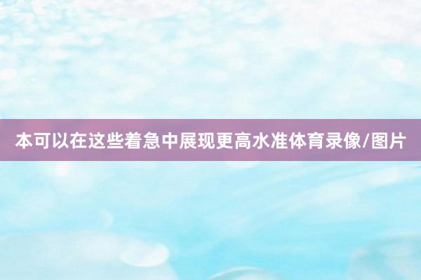 本可以在这些着急中展现更高水准体育录像/图片