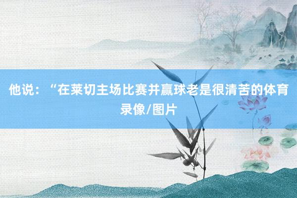 他说：“在莱切主场比赛并赢球老是很清苦的体育录像/图片