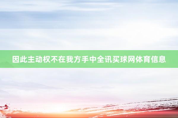 因此主动权不在我方手中全讯买球网体育信息