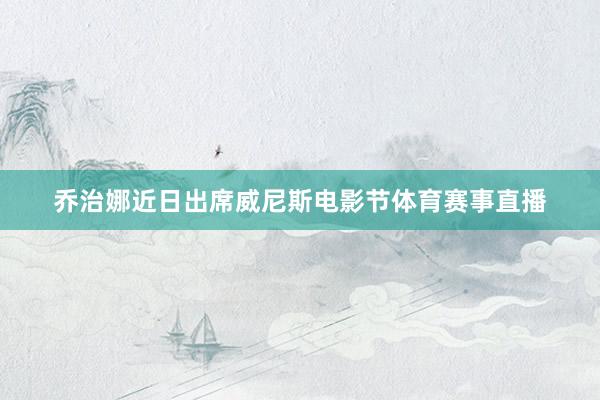 乔治娜近日出席威尼斯电影节体育赛事直播