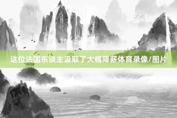 这位法国东谈主汲取了大幅降薪体育录像/图片