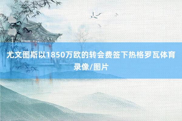 尤文图斯以1850万欧的转会费签下热格罗瓦体育录像/图片