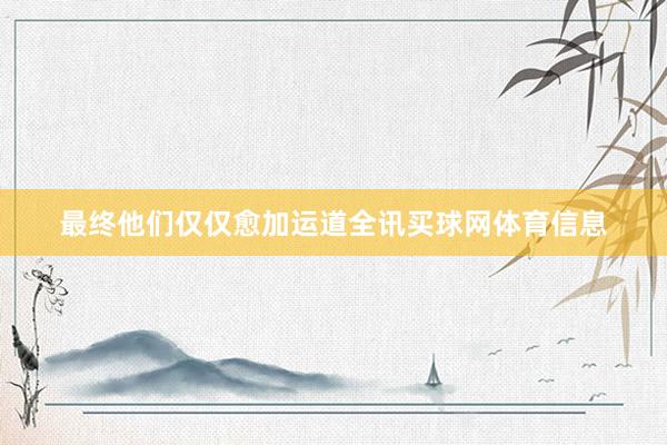 最终他们仅仅愈加运道全讯买球网体育信息