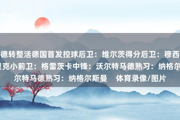 德转整活德国首发控球后卫：维尔茨得分后卫：穆西亚拉大前卫：施洛特贝克小前卫：格雷茨卡中锋：沃尔特马德熟习：纳格尔斯曼    体育录像/图片