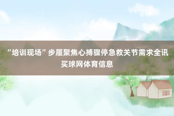 “培训现场”步履聚焦心搏骤停急救关节需求全讯买球网体育信息