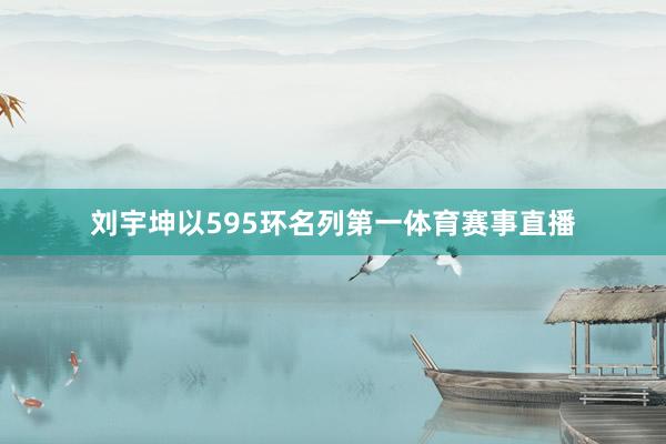 刘宇坤以595环名列第一体育赛事直播