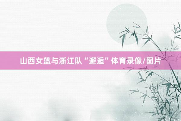 山西女篮与浙江队“邂逅”体育录像/图片