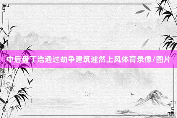 中后盘丁浩通过劫争建筑遽然上风体育录像/图片
