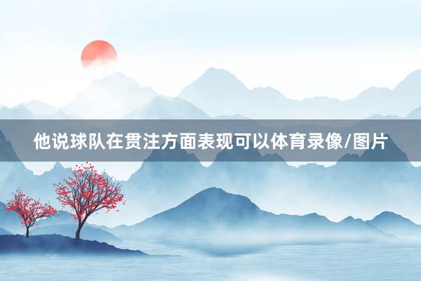 他说球队在贯注方面表现可以体育录像/图片