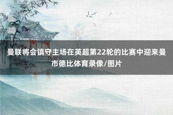 曼联将会镇守主场在英超第22轮的比赛中迎来曼市德比体育录像/图片