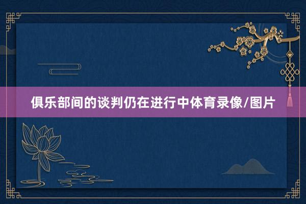 俱乐部间的谈判仍在进行中体育录像/图片