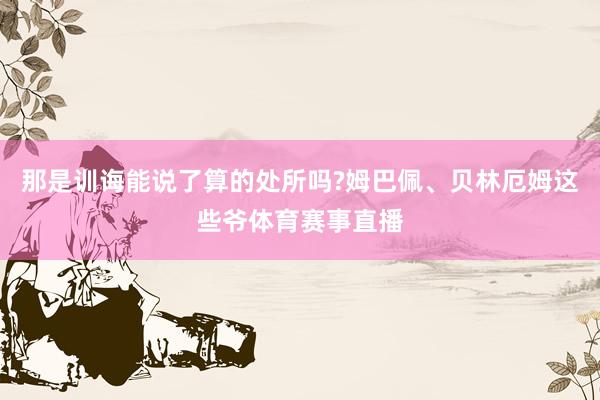 那是训诲能说了算的处所吗?姆巴佩、贝林厄姆这些爷体育赛事直播