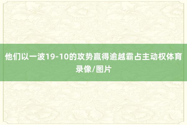 他们以一波19-10的攻势赢得逾越霸占主动权体育录像/图片