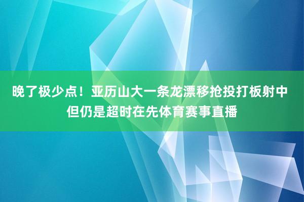 晚了极少点！亚历山大一条龙漂移抢投打板射中 但仍是超时在先体育赛事直播