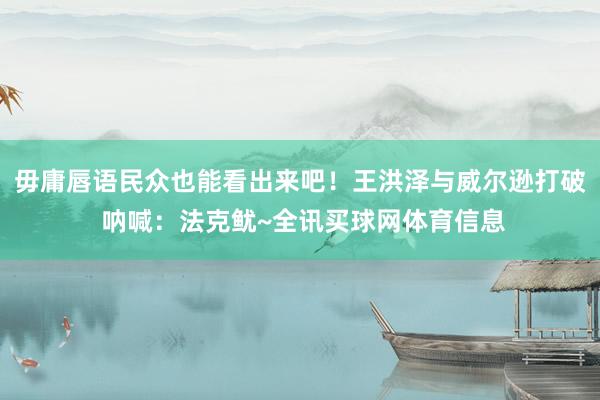 毋庸唇语民众也能看出来吧！王洪泽与威尔逊打破 呐喊：法克鱿~全讯买球网体育信息