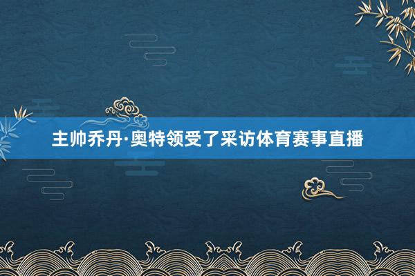 主帅乔丹·奥特领受了采访体育赛事直播