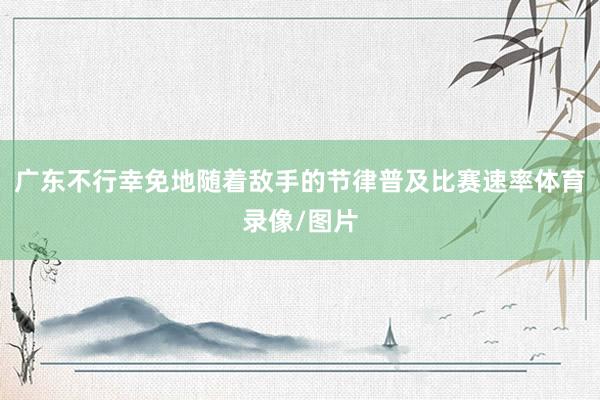 广东不行幸免地随着敌手的节律普及比赛速率体育录像/图片