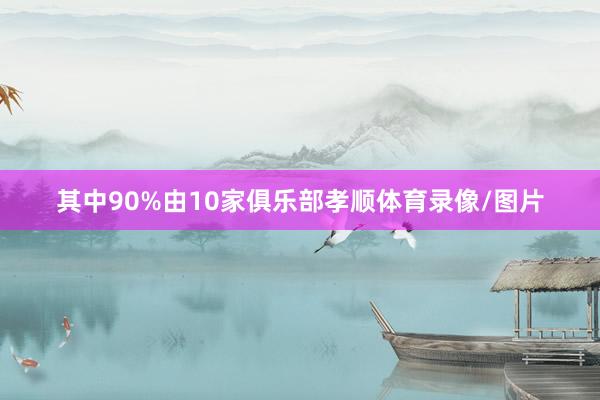 其中90%由10家俱乐部孝顺体育录像/图片