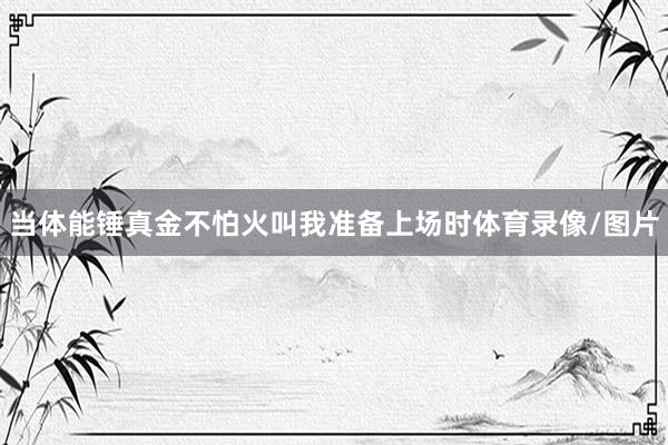 当体能锤真金不怕火叫我准备上场时体育录像/图片