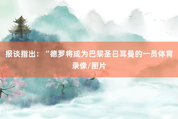 报谈指出：“德罗将成为巴黎圣日耳曼的一员体育录像/图片