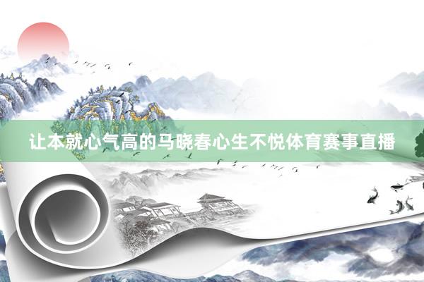 让本就心气高的马晓春心生不悦体育赛事直播