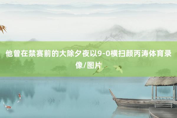 他曾在禁赛前的大除夕夜以9-0横扫颜丙涛体育录像/图片