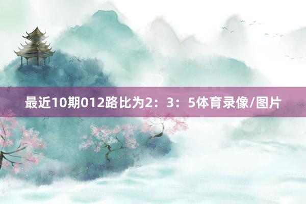 最近10期012路比为2：3：5体育录像/图片