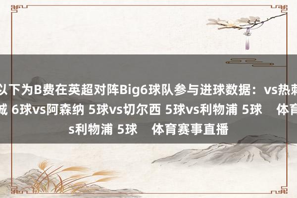以下为B费在英超对阵Big6球队参与进球数据：vs热刺 7球vs曼城 6球vs阿森纳 5球vs切尔西 5球vs利物浦 5球    体育赛事直播