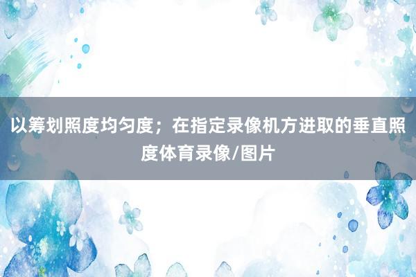 以筹划照度均匀度；在指定录像机方进取的垂直照度体育录像/图片