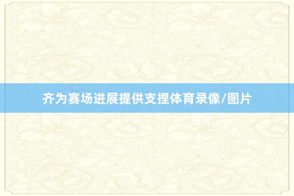 齐为赛场进展提供支捏体育录像/图片