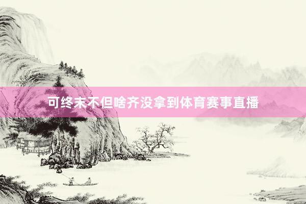 可终末不但啥齐没拿到体育赛事直播