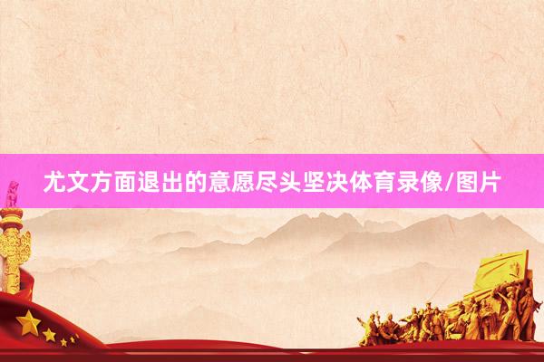 尤文方面退出的意愿尽头坚决体育录像/图片