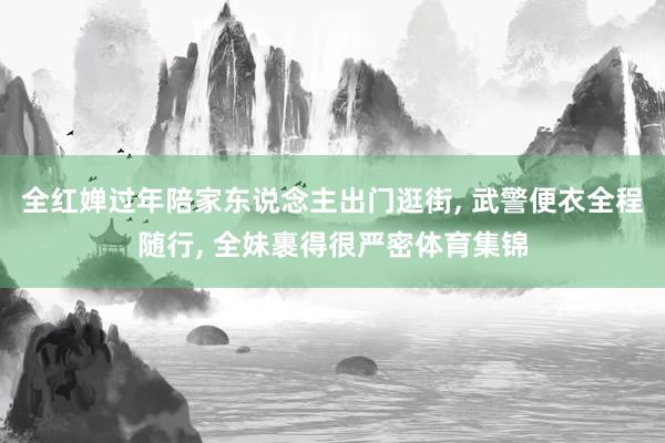 全红婵过年陪家东说念主出门逛街, 武警便衣全程随行, 全妹裹得很严密体育集锦