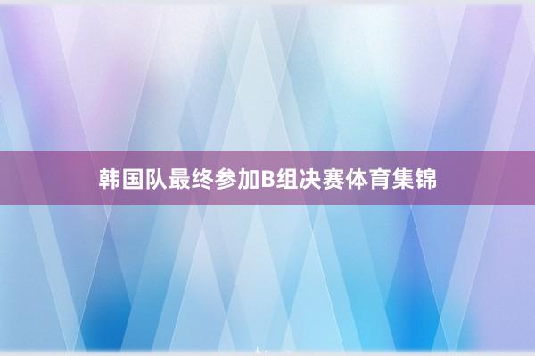 韩国队最终参加B组决赛体育集锦