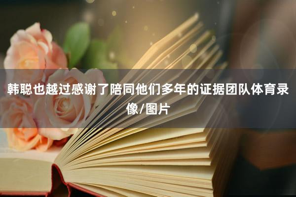 韩聪也越过感谢了陪同他们多年的证据团队体育录像/图片