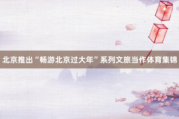北京推出“畅游北京过大年”系列文旅当作体育集锦