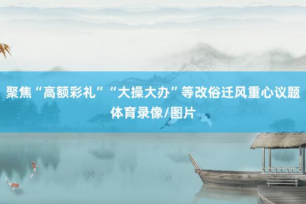 聚焦“高额彩礼”“大操大办”等改俗迁风重心议题体育录像/图片