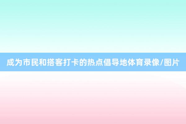 成为市民和搭客打卡的热点倡导地体育录像/图片