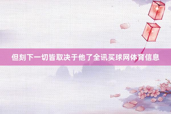 但刻下一切皆取决于他了全讯买球网体育信息