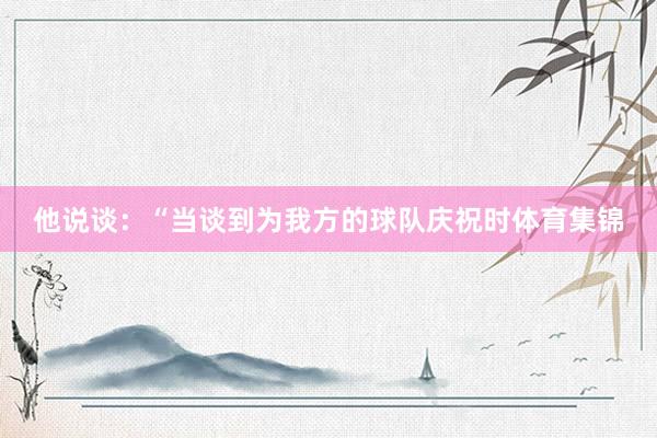 他说谈:“当谈到为我方的球队庆祝时体育集锦