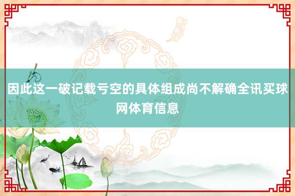 因此这一破记载亏空的具体组成尚不解确全讯买球网体育信息