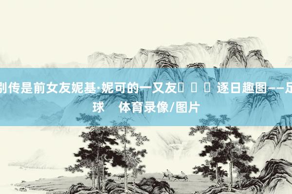 别传是前女友妮基·妮可的一又友			逐日趣图——足球    体育录像/图片
