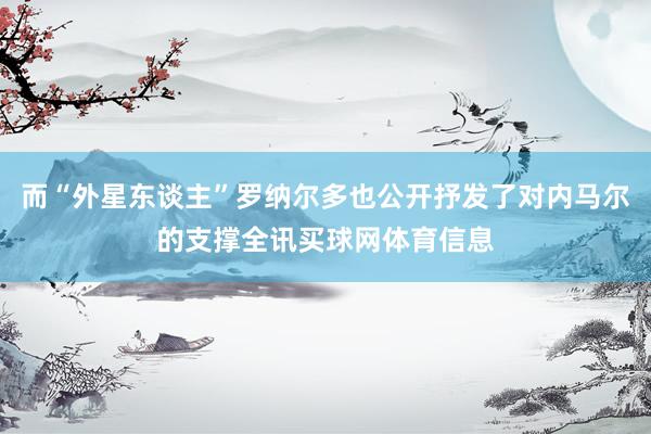 而“外星东谈主”罗纳尔多也公开抒发了对内马尔的支撑全讯买球网体育信息