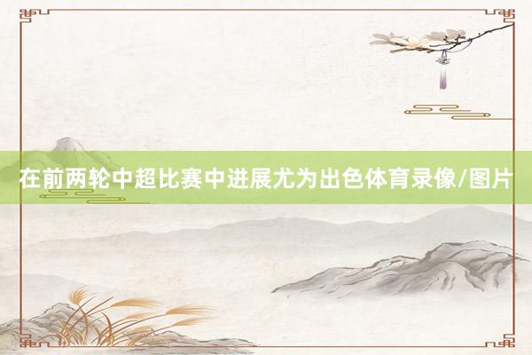 在前两轮中超比赛中进展尤为出色体育录像/图片