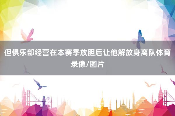 但俱乐部经营在本赛季放胆后让他解放身离队体育录像/图片