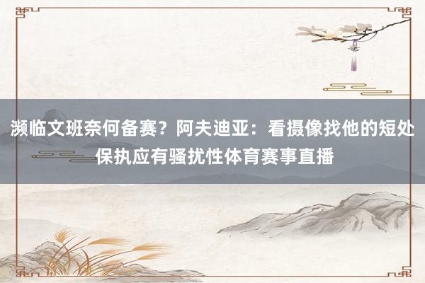 濒临文班奈何备赛？阿夫迪亚：看摄像找他的短处 保执应有骚扰性体育赛事直播